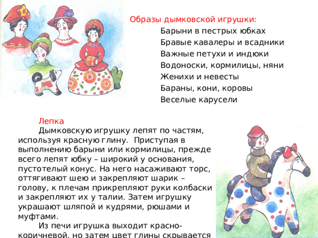 Образы дымковской игрушки:  Барыни в пестрых юбках  Бравые кавалеры и всадники  Важные петухи и индюки  Водоноски, кормилицы, няни  Женихи и невесты  Бараны, кони, коровы  Веселые карусели  Лепка  Дымковскую игрушку лепят по частям, используя красную глину. Приступая в выполнению барыни или кормилицы, прежде всего лепят юбку – широкий у основания, пустотелый конус. На него насаживают торс, оттягивают шею и закрепляют шарик – голову, к плечам прикрепляют руки колбаски и закрепляют их у талии. Затем игрушку украшают шляпой и кудрями, рюшами и муфтами.  Из печи игрушка выходит красно-коричневой, но затем цвет глины скрывается побелкой. 