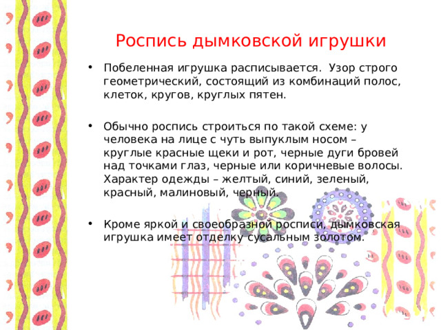 Роспись дымковской игрушки Побеленная игрушка расписывается. Узор строго геометрический, состоящий из комбинаций полос, клеток, кругов, круглых пятен.  Обычно роспись строиться по такой схеме: у человека на лице с чуть выпуклым носом – круглые красные щеки и рот, черные дуги бровей над точками глаз, черные или коричневые волосы. Характер одежды – желтый, синий, зеленый, красный, малиновый, черный.  Кроме яркой и своеобразной росписи, дымковская игрушка имеет отделку сусальным золотом. 
