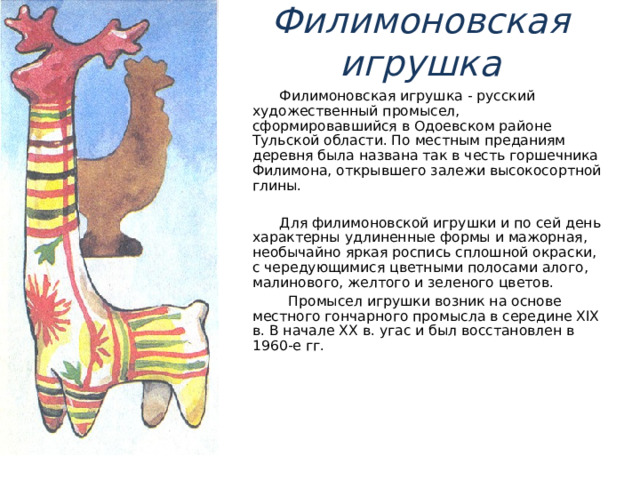 Филимоновская игрушка  Филимоновская игрушка - русский художественный промысел, сформировавшийся в Одоевском районе Тульской области. По местным преданиям деревня была названа так в честь горшечника Филимона, открывшего залежи высокосортной глины.  Для филимоновской игрушки и по сей день характерны удлиненные формы и мажорная, необычайно яркая роспись сплошной окраски, с чередующимися цветными полосами алого, малинового, желтого и зеленого цветов.  Промысел игрушки возник на основе местного гончарного промысла в середине XIX в. В начале XX в. угас и был восстановлен в 1960-е гг. 