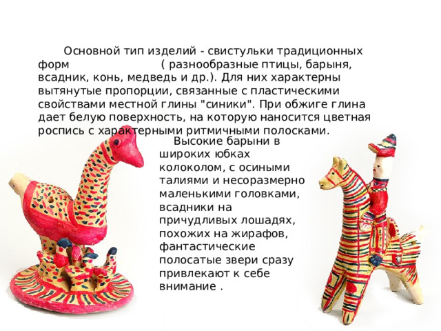  Основной тип изделий - свистульки традиционных форм ( разнообразные птицы, барыня, всадник, конь, медведь и др.). Для них характерны вытянутые пропорции, связанные с пластическими свойствами местной глины 