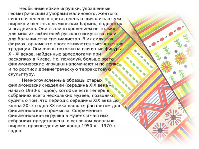  Необычные яркие игрушки, украшенные геометрическими узорами малинового, желтого, синего и зеленого цвета, очень отличались от уже широко известных дымковских барынь, водоносок и всадников. Они стали откровением не только для многих любителей русского искусства, но и для большинства специалистов. В их силуэтах, формах, орнаменте прослеживается тысячелетняя традиция. Они очень похожи на глиняные фигуры X - XI веков, найденные археологами при раскопках в Киеве. Но, пожалуй, больше всего филимоновские игрушки напоминают и по лепке, и по росписи древнегреческую терракотовую скульптуру.  Немногочисленные образцы старых филимоновских изделий (середина XIX века – начало 1930-х годов), которые есть теперь в собраниях всего нескольких музеев, позволяют судить о том, что период с середины XIX века до конца 20- х годов XX века являлся расцветом для филимоновского промысла. Современная филимоновская игрушка в музеях и частных собраниях представлена, в основном довольно широко, произведениями конца 1950-х – 1970-х годов. 