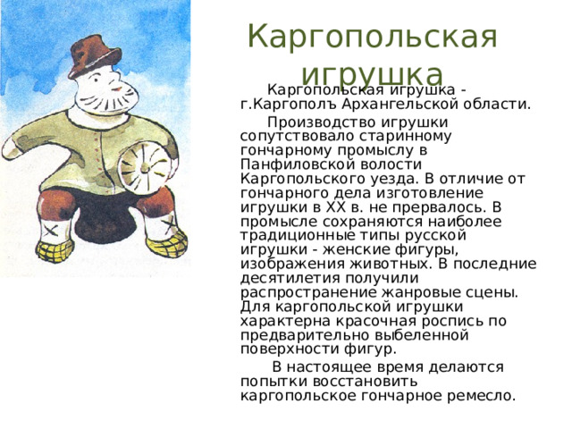 Каргопольская игрушка  Каргопольская игрушка - г.Каргополъ Архангельской области.  Производство игрушки сопутствовало старинному гончарному промыслу в Панфиловской волости Каргопольского уезда. В отличие от гончарного дела изготовление игрушки в XX в. не прервалось. В промысле сохраняются наиболее традиционные типы русской игрушки - женские фигуры, изображения животных. В последние десятилетия получили распространение жанровые сцены. Для каргопольской игрушки характерна красочная роспись по предварительно выбеленной поверхности фигур.  В настоящее время делаются попытки восстановить каргопольское гончарное ремесло. 