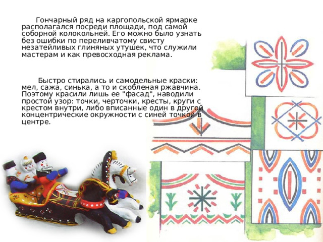 Гончарный ряд на каргопольской ярмарке располагался посреди площади, под самой соборной колокольней. Его можно было узнать без ошибки по переливчатому свисту незатейливых глиняных утушек, что служили мастерам и как превосходная реклама.  Быстро стирались и самодельные краски: мел, сажа, синька, а то и скобленая ржавчина. Поэтому красили лишь ее 