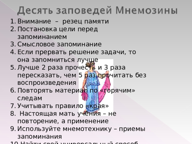 Внимание – резец памяти Постановка цели перед запоминанием Смысловое запоминание Если прервать решение задачи, то она запомниться лучше Лучше 2 раза прочесть и 3 раза пересказать, чем 5 раз прочитать без воспроизведения Повторять материал по «горячим» следам Учитывать правило «края»  Настоящая мать учения – не повторение, а применение Используйте мнемотехнику – приемы запоминания Найти свой универсальный способ запоминания     