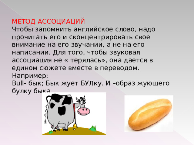 МЕТОД АССОЦИАЦИЙ Чтобы запомнить английское слово, надо прочитать его и сконцентрировать свое внимание на его звучании, а не на его написании. Для того, чтобы звуковая ассоциация не « терялась», она дается в едином сюжете вместе в переводом. Например: Bull- бык; Бык жует БУЛку. И –образ жующего булку быка. 