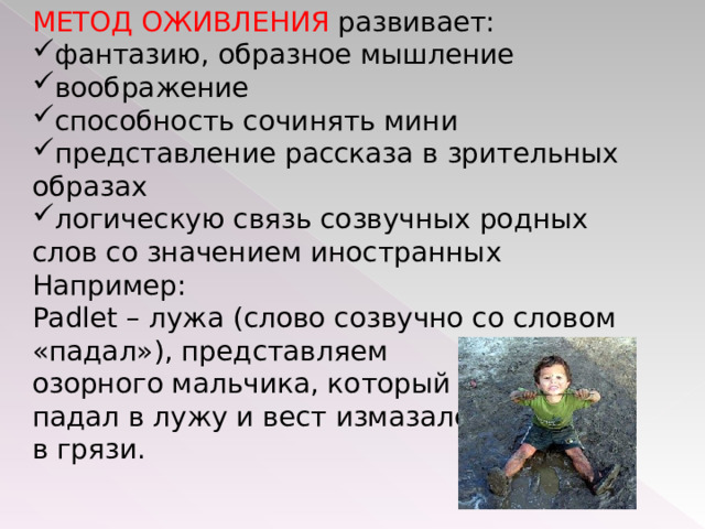 МЕТОД ОЖИВЛЕНИЯ развивает: фантазию, образное мышление воображение способность сочинять мини представление рассказа в зрительных образах логическую связь созвучных родных слов со значением иностранных Например: Padlet – лужа (слово созвучно со словом «падал»), представляем озорного мальчика, который падал в лужу и вест измазался в грязи.   