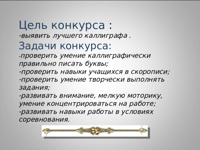 Цель конкурса : -выявить лучшего каллиграфа . Задачи  конкурса: проверить умение каллиграфически правильно писать буквы; -проверить навыки учащихся в скорописи; -проверить умение творчески выполнять задания; -развивать внимание, мелкую моторику, умение концентрироваться на работе; -развивать навыки работы в условиях соревнования.  