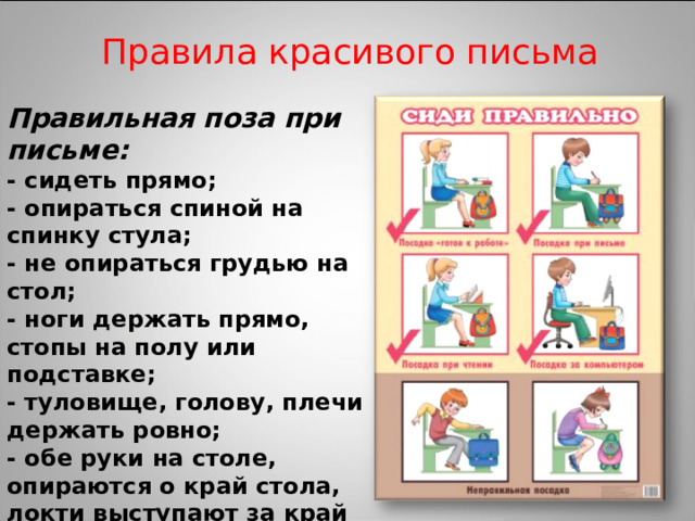Правила красивого письма Правильная поза при письме: - сидеть прямо; - опираться спиной на спинку стула; - не опираться грудью на стол; - ноги держать прямо, стопы на полу или подставке; - туловище, голову, плечи держать ровно; - обе руки на столе, опираются о край стола, локти выступают за край стола 