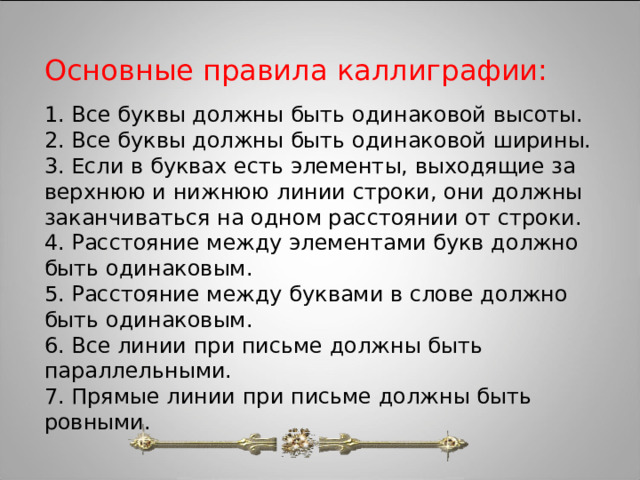 Основные правила каллиграфии: 1. Все буквы должны быть одинаковой высоты. 2. Все буквы должны быть одинаковой ширины. 3. Если в буквах есть элементы, выходящие за верхнюю и нижнюю линии строки, они должны заканчиваться на одном расстоянии от строки. 4. Расстояние между элементами букв должно быть одинаковым. 5. Расстояние между буквами в слове должно быть одинаковым. 6. Все линии при письме должны быть параллельными. 7. Прямые линии при письме должны быть ровными. 