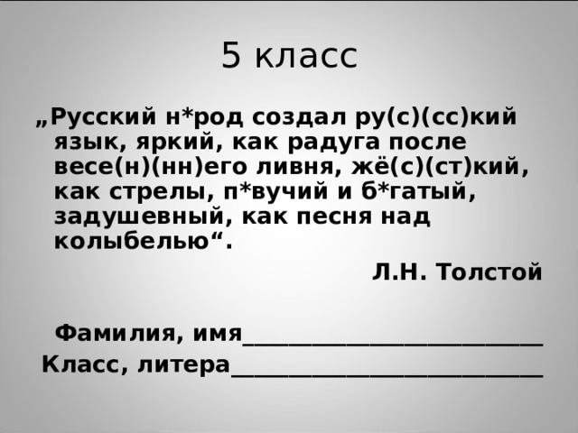 „ Русский н*род создал ру(с)(сс)кий язык, яркий, как радуга после весе(н)(нн)его ливня, жё(с)(ст)кий, как стрелы, п*вучий и б*гатый, задушевный, как песня над колыбелью“. Л.Н. Толстой  Фамилия, имя__________________________ Класс, литера___________________________ 