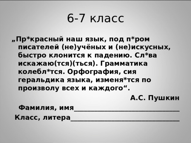 „ Пр*красный наш язык, под п*ром писателей (не)учёных и (не)искусных, быстро клонится к падению. Сл*ва искажаю(тся)(ться). Грамматика колебл*тся. Орфография, сия геральдика языка, изменя*тся по произволу всех и каждого“. А.С. Пушкин Фамилия, имя_______________________________ Класс, литера________________________________ 