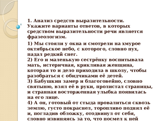 1. Анализ средств выразительности.  Укажите варианты ответов, в которых средством выразительности речи является фразеологизм. 1) Мы стояли у окна и смотрели на хмурое октябрьское небо, с которого, словно пух, падал редкий снег.  2) Его и маленькую сестрёнку воспитывала мать, истеричная, крикливая женщина, которая то и дело приходила в школу, чтобы разобраться с обидчиками её детей.  3) Бабушкин замер и благоговейно, словно святыню, взял её в руки, пролистал страницы, и странная восторженная улыбка появилась на его лице.  4) А он, готовый от стыда провалиться сквозь землю, густо покраснел, торопливо поднял её и, погладив обложку, отодвинул от себя, словно извиняясь за то, что посмел к ней прикоснуться.  5) Колька, да я отдал бы тебе всю библиотеку!  
