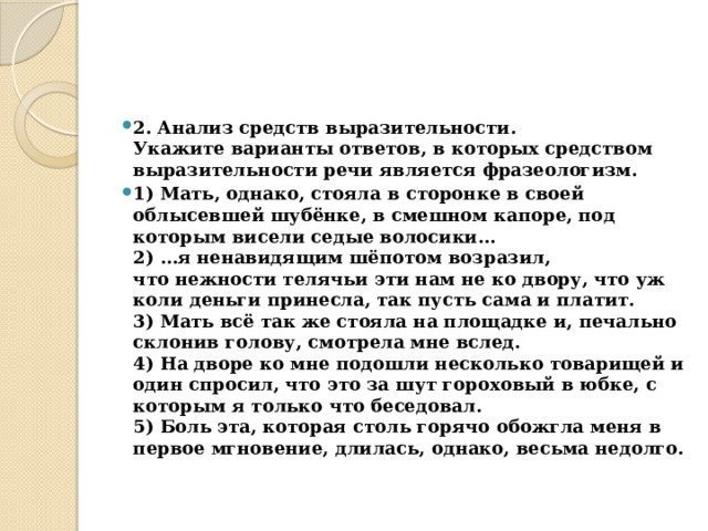 2. Анализ средств выразительности.  Укажите варианты ответов, в которых средством выразительности речи является фразеологизм. 1) Мать, однако, стояла в сторонке в своей облысевшей шубёнке, в смешном капоре, под которым висели седые волосики…  2) …я ненавидящим шёпотом возразил, что нежности телячьи эти нам не ко двору, что уж коли деньги принесла, так пусть сама и платит.  3) Мать всё так же стояла на площадке и, печально склонив голову, смотрела мне вслед.  4) На дворе ко мне подошли несколько товарищей и один спросил, что это за шут гороховый в юбке, с которым я только что беседовал.  5) Боль эта, которая столь горячо обожгла меня в первое мгновение, длилась, однако, весьма недолго. 