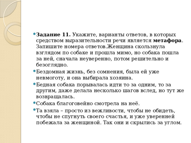 Задание 11.  Укажите, варианты ответов, в которых средством выразительности речи является  метафора . Запишите номера ответов.Женщина скользнула взглядом по собаке и прошла мимо, но собака пошла за ней, сначала неуверенно, потом решительно и безоглядно. Бездомная жизнь, без сомнения, была ей уже невмоготу, и она выбирала хозяина. Бедная собака порывалась идти то за одним, то за другим, даже делала несколько шагов вслед, но тут же возвращалась. Собака благоговейно смотрела на неё. Та взяла – просто из вежливости, чтобы не обидеть, чтобы не спугнуть своего счастья, и уже уверенней побежала за женщиной. Так они и скрылись за углом. 