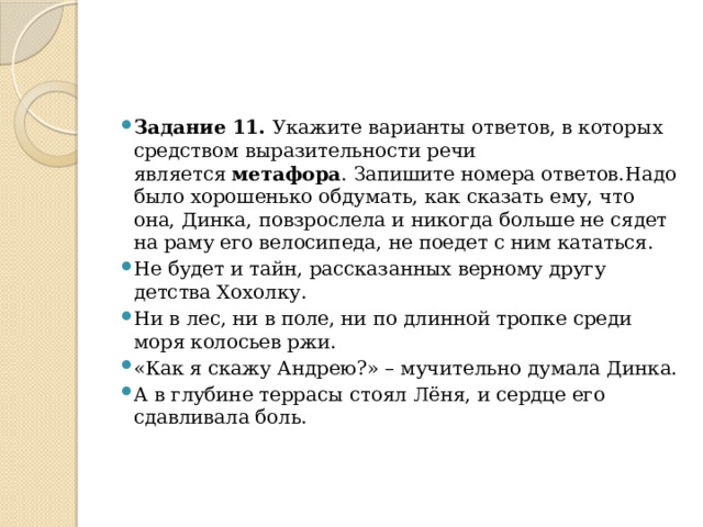 Задание 11.  Укажите варианты ответов, в которых средством выразительности речи является  метафора . Запишите номера ответов.Надо было хорошенько обдумать, как сказать ему, что она, Динка, повзрослела и никогда больше не сядет на раму его велосипеда, не поедет с ним кататься. Не будет и тайн, рассказанных верному другу детства Хохолку. Ни в лес, ни в поле, ни по длинной тропке среди моря колосьев ржи. «Как я скажу Андрею?» – мучительно думала Динка. А в глубине террасы стоял Лёня, и сердце его сдавливала боль. 