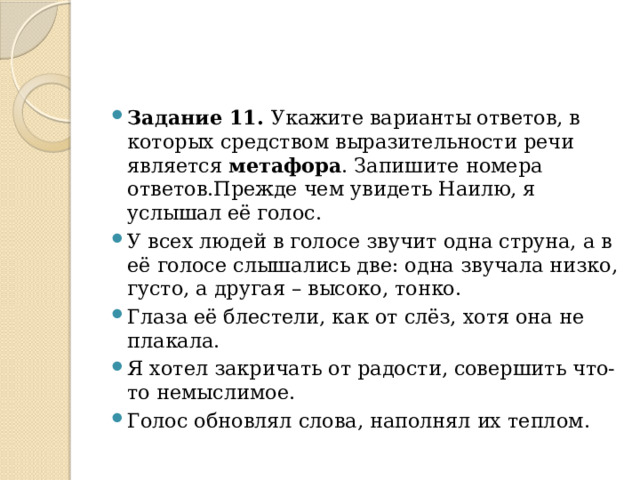 Задание 11.  Укажите варианты ответов, в которых средством выразительности речи является  метафора . Запишите номера ответов.Прежде чем увидеть Наилю, я услышал её голос. У всех людей в голосе звучит одна струна, а в её голосе слышались две: одна звучала низко, густо, а другая – высоко, тонко. Глаза её блестели, как от слёз, хотя она не плакала.      Я хотел закричать от радости, совершить что-то немыслимое. Голос обновлял слова, наполнял их теплом. 