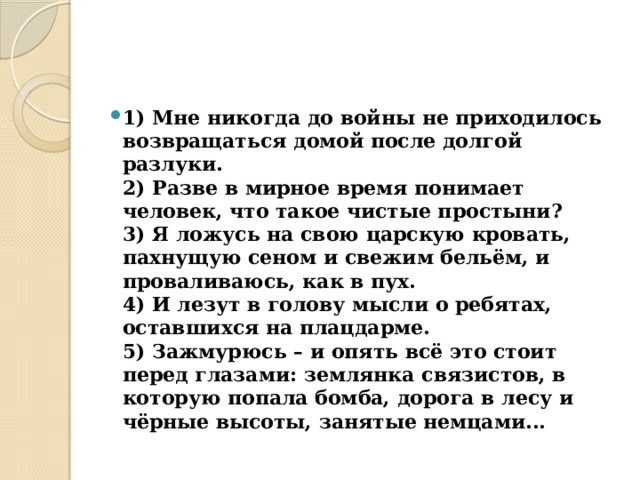 1) Мне никогда до войны не приходилось возвращаться домой после долгой разлуки.  2) Разве в мирное время понимает человек, что такое чистые простыни?  3) Я ложусь на свою царскую кровать, пахнущую сеном и свежим бельём, и проваливаюсь, как в пух.  4) И лезут в голову мысли о ребятах, оставшихся на плацдарме.  5) Зажмурюсь – и опять всё это стоит перед глазами: землянка связистов, в которую попала бомба, дорога в лесу и чёрные высоты, занятые немцами... 