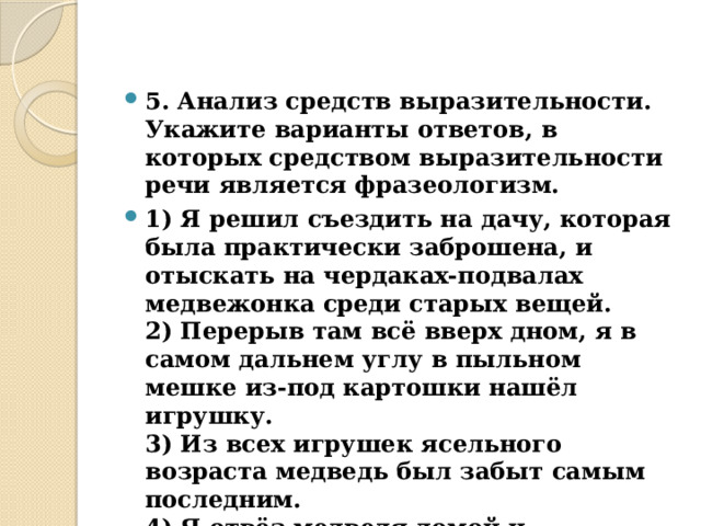 5. Анализ средств выразительности.  Укажите варианты ответов, в которых средством выразительности речи является фразеологизм. 1) Я решил съездить на дачу, которая была практически заброшена, и отыскать на чердаках-подвалах медвежонка среди старых вещей.  2) Перерыв там всё вверх дном, я в самом дальнем углу в пыльном мешке из-под картошки нашёл игрушку.  3) Из всех игрушек ясельного возраста медведь был забыт самым последним.  4) Я отвёз медведя домой и самолично его починил, хотя навыка такого у меня, конечно, не было.  5) Я не придал значения сну.  