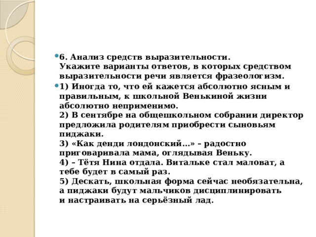 6. Анализ средств выразительности.  Укажите варианты ответов, в которых средством выразительности речи является фразеологизм. 1) Иногда то, что ей кажется абсолютно ясным и правильным, к школьной Венькиной жизни абсолютно неприменимо.  2) В сентябре на общешкольном собрании директор предложила родителям приобрести сыновьям пиджаки.  3) «Как денди лондонский…» – радостно приговаривала мама, оглядывая Веньку.  4) – Тётя Нина отдала. Витальке стал маловат, а тебе будет в самый раз.  5) Дескать, школьная форма сейчас необязательна, а пиджаки будут мальчиков дисциплинировать и настраивать на серьёзный лад. 