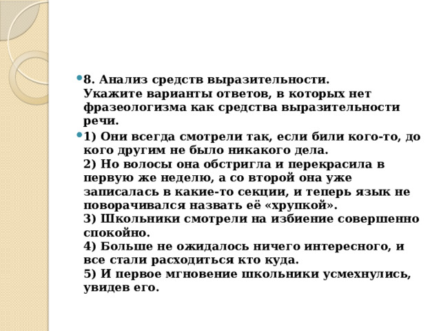 8. Анализ средств выразительности.  Укажите варианты ответов, в которых нет фразеологизма как средства выразительности речи. 1) Они всегда смотрели так, если били кого-то, до кого другим не было никакого дела.  2) Но волосы она обстригла и перекрасила в первую же неделю, а со второй она уже записалась в какие-то секции, и теперь язык не поворачивался назвать её «хрупкой».  3) Школьники смотрели на избиение совершенно спокойно.  4) Больше не ожидалось ничего интересного, и все стали расходиться кто куда.  5) И первое мгновение школьники усмехнулись, увидев его. 