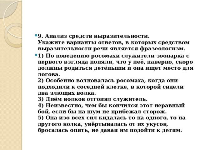 9. Анализ средств выразительности.  Укажите варианты ответов, в которых средством выразительности речи является фразеологизм. 1) По поведению росомахи служители зоопарка с первого взгляда поняли, что у неё, наверно, скоро должны родиться детёныши и она ищет место для логова.  2) Особенно волновалась росомаха, когда они подходили к соседней клетке, в которой сидели два злющих волка.  3) Днём волков отгонял служитель.  4) Неизвестно, чем бы кончился этот неравный бой, если бы на шум не прибежал сторож.  5) Она изо всех сил кидалась то на одного, то на другого волка, увёртывалась от их укусов, бросалась опять, не давая им подойти к детям. 