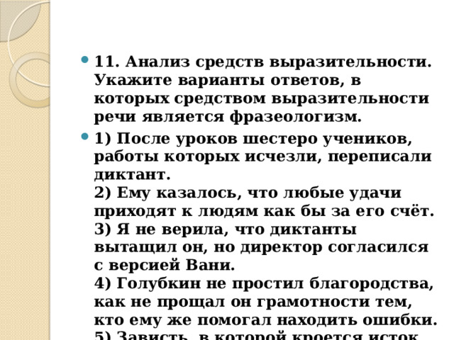 11. Анализ средств выразительности.  Укажите варианты ответов, в которых средством выразительности речи является фразеологизм. 1) После уроков шестеро учеников, работы которых исчезли, переписали диктант.  2) Ему казалось, что любые удачи приходят к людям как бы за его счёт.  3) Я не верила, что диктанты вытащил он, но директор согласился с версией Вани.  4) Голубкин не простил благородства, как не прощал он грамотности тем, кто ему же помогал находить ошибки.  5) Зависть, в которой кроется исток многих человеческих слабостей и пороков, не оставляла Сеньку в покое...  