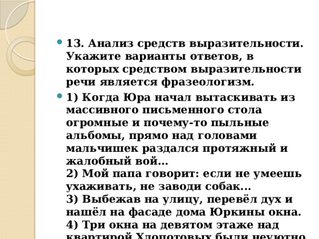 13. Анализ средств выразительности.  Укажите варианты ответов, в которых средством выразительности речи является фразеологизм. 1) Когда Юра начал вытаскивать из массивного письменного стола огромные и почему-то пыльные альбомы, прямо над головами мальчишек раздался протяжный и жалобный вой...  2) Мой папа говорит: если не умеешь ухаживать, не заводи собак...  3) Выбежав на улицу, перевёл дух и нашёл на фасаде дома Юркины окна.  4) Три окна на девятом этаже над квартирой Хлопотовых были неуютно темны.  5) – Вот приедет моя жена, и всё будет в порядке.  