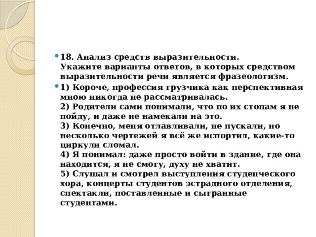 18. Анализ средств выразительности.  Укажите варианты ответов, в которых средством выразительности речи является фразеологизм. 1) Короче, профессия грузчика как перспективная мною никогда не рассматривалась.  2) Родители сами понимали, что по их стопам я не пойду, и даже не намекали на это.  3) Конечно, меня отлавливали, не пускали, но несколько чертежей я всё же испортил, какие-то циркули сломал.  4) Я понимал: даже просто войти в здание, где она находится, я не смогу, духу не хватит.  5) Слушал и смотрел выступления студенческого хора, концерты студентов эстрадного отделения, спектакли, поставленные и сыгранные студентами. 