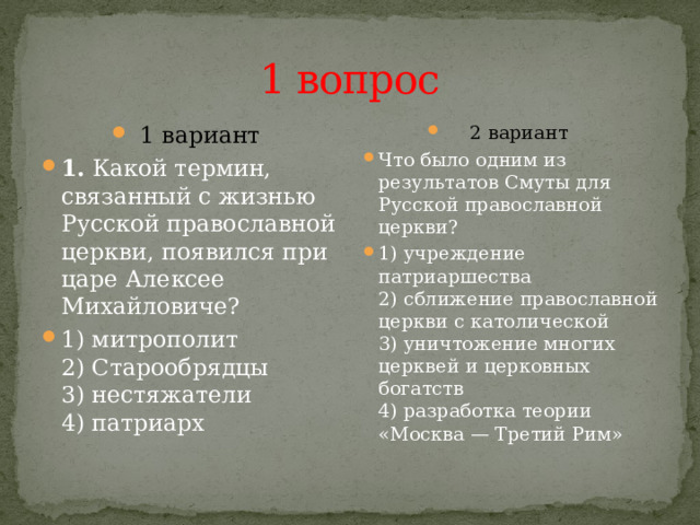 1 вопрос 1 вариант 1.  Какой термин, связанный с жизнью Русской православной церкви, появился при царе Алексее Михайловиче? 1) митрополит  2) Старообрядцы  3) нестяжатели  4) патриарх 2 вариант Что было одним из результатов Смуты для Русской православной церкви? 1) учреждение патриаршества  2) сближение православной церкви с католической  3) уничтожение многих церквей и церковных богатств  4) разработка теории «Москва — Третий Рим» 
