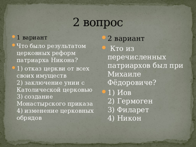 2 вопрос 1 вариант Что было результатом церковных реформ патриарха Никона? 1) отказ церкви от всех своих имуществ  2) заключение унии с Католической церковью  3) создание Монастырского приказа  4) изменение церковных обрядов 2 вариант   Кто из перечисленных патриархов был при Михаиле Фёдоровиче? 1) Иов  2) Гермоген  3) Филарет  4) Никон 