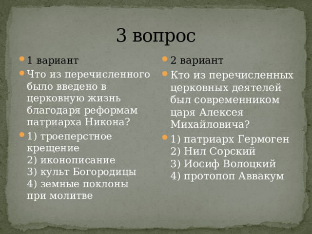 3 вопрос 1 вариант Что из перечисленного было введено в церковную жизнь благо­даря реформам патриарха Никона? 1) троеперстное крещение  2) иконописание  3) культ Богородицы  4) земные поклоны при молитве 2 вариант Кто из перечисленных церковных деятелей был современником царя Алексея Михайловича? 1) патриарх Гермоген  2) Нил Сорский  3) Иосиф Волоцкий  4) протопоп Аввакум 