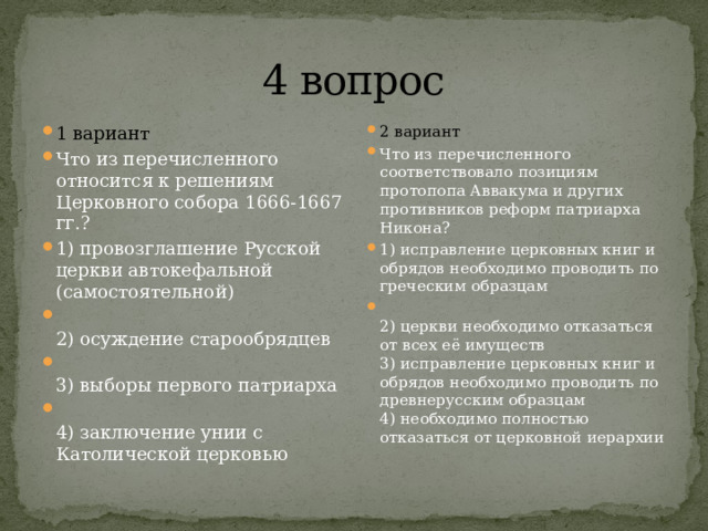 4 вопрос 1 вариант Что из перечисленного относится к решениям Церковного собора 1666-1667 гг.? 1) провозглашение Русской церкви автокефальной (самостоятельной)  2) осуждение старообрядцев  3) выборы первого патриарха  4) заключение унии с Католической церковью 2 вариант Что из перечисленного соответствовало позициям протопопа Ав­вакума и других противников реформ патриарха Никона? 1) исправление церковных книг и обрядов необходимо прово­дить по греческим образцам  2) церкви необходимо отказаться от всех её имуществ  3) исправление церковных книг и обрядов необходимо прово­дить по древнерусским образцам  4) необходимо полностью отказаться от церковной иерархии 