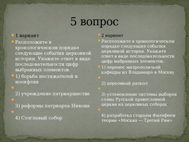 5 вопрос 1 вариант Расположите в хронологическом порядке следующие события церковной истории. Укажите ответ в виде последовательности цифр выбранных элементов. 1) борьба нестяжателей и иосифлян  2) учреждение патриаршества  3) реформы патриарха Никона  4) Стоглавый собор 2 вариант Расположите в хронологическом порядке следующие события церковной истории. Укажите ответ в виде последовательности цифр выбранных элементов. 1) перенос митрополичьей кафедры из Владимира в Москву  2) церковный раскол  3) установление системы выборов главы Русской православной церкви на церковных соборах  4) разработка старцем Филофеем теории «Москва — Третий Рим» 