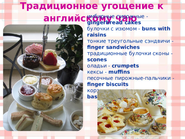 Традиционное угощение к английскому чаю  имбирные пирожные - gingerbread cakes  булочки с изюмом - buns with raisins  тонкие треугольные сэндвичи - finger sandwiches традиционные булочки сконы - scones оладьи -  crumpets  кексы - muffins песочные пирожные-пальчики - finger biscuits корзиночки с фруктами -  basket s with fruit  