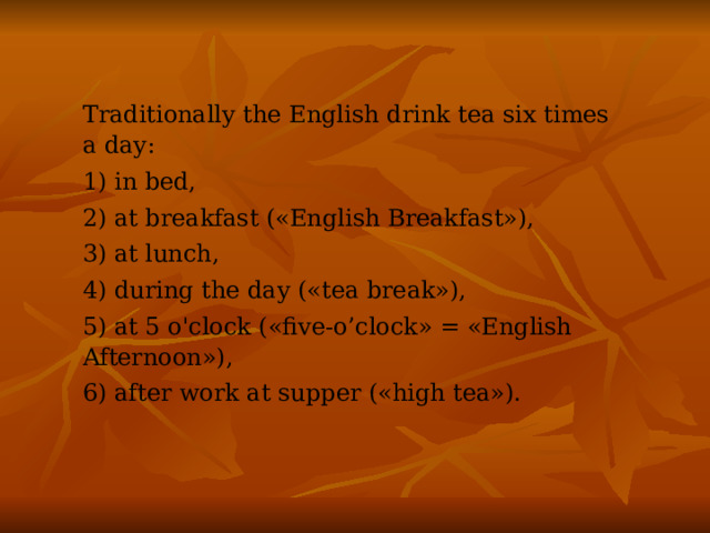 Traditionally the English drink tea six times a day: 1) in bed, 2) at breakfast («English Breakfast»), 3) at lunch, 4) during the day («tea break»), 5) at 5 o'clock («five-o’clock» = «English Afternoon»), 6) after work at supper («high tea»). 