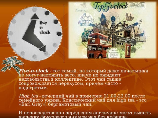  Five-o-clock - тот самый, на который даже начальники не могут наложить вето, иначе их ожидают недовольства в коллективе. Этот чай также сопровождается перекусом, причем часто - подогретым.   High tea - вечерний чай в примерно 21.00-22.00 после семейного ужина. Классический чай для high tea - это «Earl Grey», бергамотовый чай.   И непосредственно перед сном англичане могут выпить чашечку фруктового чая или чая без кофеина.   