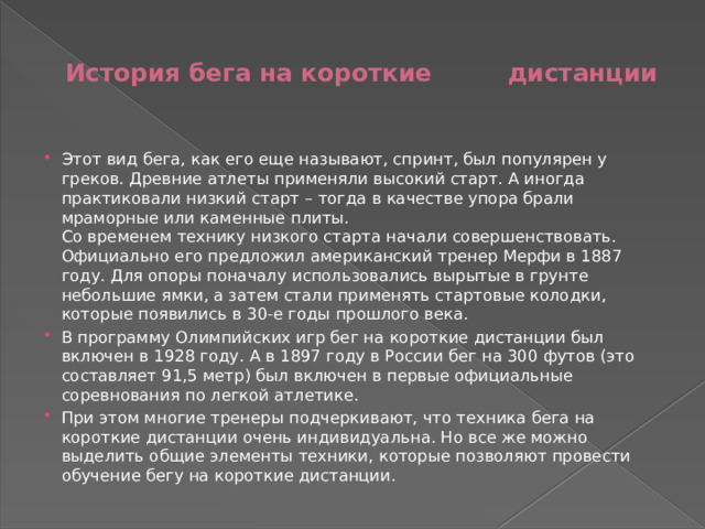 История бега на короткие дистанции   Этот вид бега, как его еще называют, спринт, был популярен у греков. Древние атлеты применяли высокий старт. А иногда практиковали низкий старт – тогда в качестве упора брали мраморные или каменные плиты.  Со временем технику низкого старта начали совершенствовать. Официально его предложил американский тренер Мерфи в 1887 году. Для опоры поначалу использовались вырытые в грунте небольшие ямки, а затем стали применять стартовые колодки, которые появились в 30-е годы прошлого века. В программу Олимпийских игр бег на короткие дистанции был включен в 1928 году. А в 1897 году в России бег на 300 футов (это составляет 91,5 метр) был включен в первые официальные соревнования по легкой атлетике. При этом многие тренеры подчеркивают, что техника бега на короткие дистанции очень индивидуальна. Но все же можно выделить общие элементы техники, которые позволяют провести обучение бегу на короткие дистанции. 