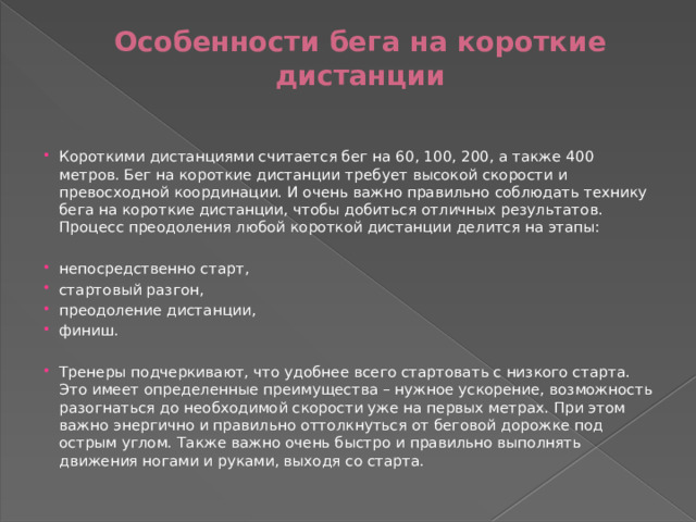 Особенности бега на короткие дистанции   Короткими дистанциями считается бег на 60, 100, 200, а также 400 метров. Бег на короткие дистанции требует высокой скорости и превосходной координации. И очень важно правильно соблюдать технику бега на короткие дистанции, чтобы добиться отличных результатов.  Процесс преодоления любой короткой дистанции делится на этапы: непосредственно старт, стартовый разгон, преодоление дистанции, финиш. Тренеры подчеркивают, что удобнее всего стартовать с низкого старта. Это имеет определенные преимущества – нужное ускорение, возможность разогнаться до необходимой скорости уже на первых метрах. При этом важно энергично и правильно оттолкнуться от беговой дорожке под острым углом. Также важно очень быстро и правильно выполнять движения ногами и руками, выходя со старта. 