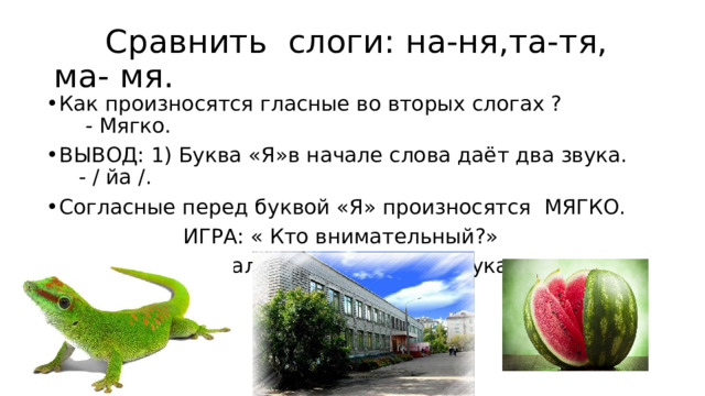  Сравнить слоги: на-ня,та-тя, ма- мя. Как произносятся гласные во вторых слогах ? - Мягко. ВЫВОД: 1) Буква «Я»в начале слова даёт два звука. - / йа /. Согласные перед буквой «Я» произносятся МЯГКО.  ИГРА: « Кто внимательный?» Отгадайте имя мальчика по первым звукам слов: 