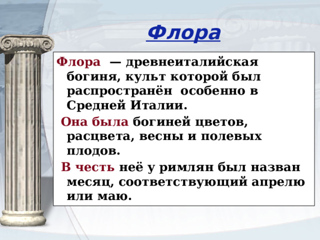 Флора Флора — древнеиталийская богиня, культ которой был распространён особенно в Средней Италии.  Она была богиней цветов, расцвета, весны и полевых плодов.  В честь неё у римлян был назван месяц, соответствующий апрелю или маю. 