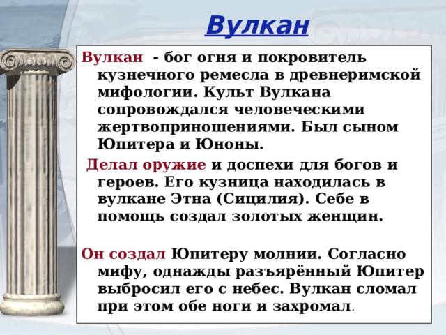 Вулкан Вулкан - бог огня и покровитель кузнечного ремесла в древнеримской мифологии. Культ Вулкана сопровождался человеческими жертвоприношениями. Был сыном Юпитера и Юноны.  Делал оружие и доспехи для богов и героев. Его кузница находилась в вулкане Этна (Сицилия). Себе в помощь создал золотых женщин.   Он создал Юпитеру молнии. Согласно мифу, однажды разъярённый Юпитер выбросил его с небес. Вулкан сломал при этом обе ноги и захромал .  