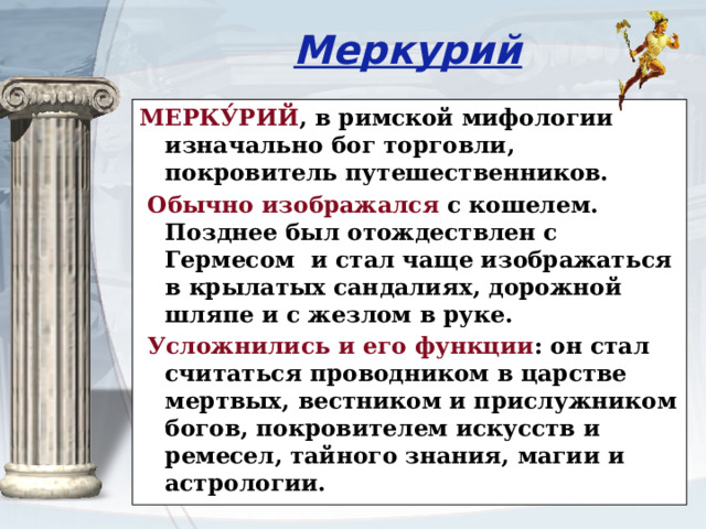 Меркурий МЕРКУ́РИЙ , в римской мифологии изначально бог торговли, покровитель путешественников.  Обычно изображался с кошелем. Позднее был отождествлен с Гермесом  и стал чаще изображаться в крылатых сандалиях, дорожной шляпе и с жезлом в руке.  Усложнились и его функции : он стал считаться проводником в царстве мертвых, вестником и прислужником богов, покровителем искусств и ремесел, тайного знания, магии и астрологии. 