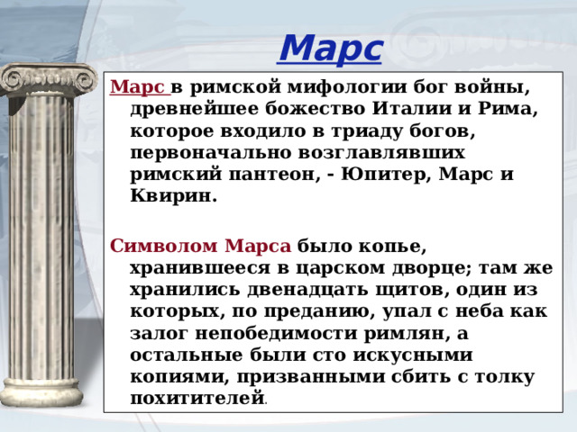 Марс Марс в римской мифологии бог войны, древнейшее божество Италии и Рима, которое входило в триаду богов, первоначально возглавлявших римский пантеон, - Юпитер, Марс и Квирин. Символом Марса было копье, хранившееся в царском дворце; там же хранились двенадцать щитов, один из которых, по преданию, упал с неба как залог непобедимости римлян, а остальные были сто искусными копиями, призванными сбить с толку похитителей .  