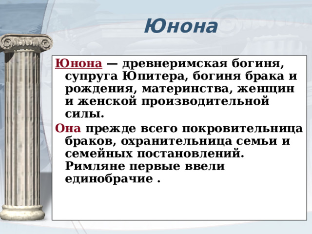 Юнона Юнона — древнеримская богиня, супруга Юпитера, богиня брака и рождения, материнства, женщин и женской производительной силы. Она прежде всего покровительница браков, охранительница семьи и семейных постановлений. Римляне первые ввели единобрачие .   