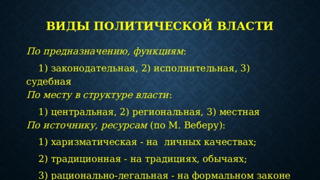 Виды политической власти По предназначению, функциям :  1) законодательная, 2) исполнительная, 3) судебная  По месту в структуре власти :  1) центральная, 2) региональная, 3) местная  По источнику, ресурсам  (по М. Веберу):  1) харизматическая - на личных качествах;  2) традиционная - на традициях, обычаях;  3) рационально-легальная - на формальном законе 