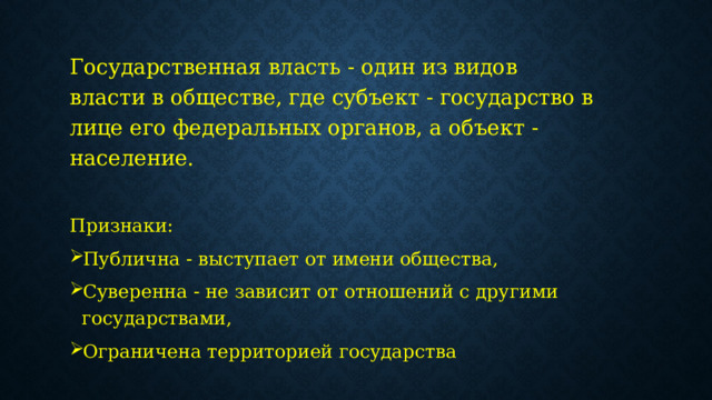 Государственная власть - один из видов власти в обществе, где субъект - государство в лице его федеральных органов, а объект - население. Признаки:  Публична - выступает от имени общества, Суверенна - не зависит от отношений с другими государствами, Ограничена территорией государства 