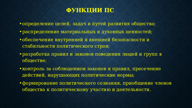 Функции ПС определение целей, задач и путей развития общества; распределение материальных и духовных ценностей; обеспечение внутренней и внешней безопасности и стабильности политического строя; разработка правил и законов поведения людей и групп в обществе; контроль за соблюдением законов и правил, пресечение действий, нарушающих политические нормы; формирование политического сознания, приобщение членов общества к политическому участию и деятельности. 