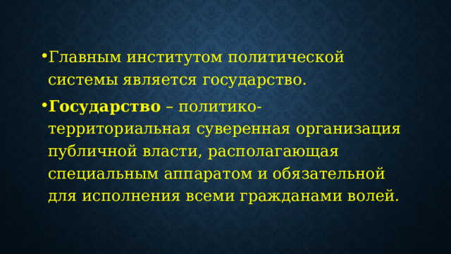 Главным институтом политической системы является государство. Государство – политико-территориальная суверенная организация публичной власти, располагающая специальным аппаратом и обязательной для исполнения всеми гражданами волей. 