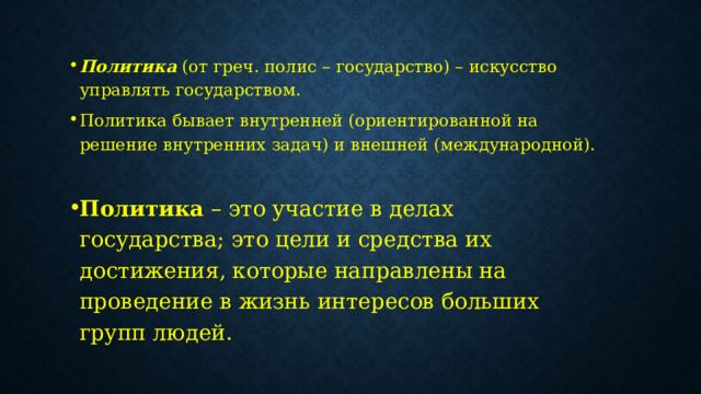 Политика   (от греч. полис – государство) – искусство управлять государством. Политика бывает внутренней (ориентированной на решение внутренних задач) и внешней (международной). Политика  – это участие в делах государства; это цели и средства их достижения, которые направлены на проведение в жизнь интересов больших групп людей. 