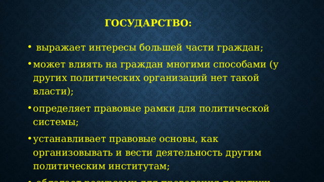 Государство:   выражает интересы большей части граждан; может влиять на граждан многими способами (у других политических организаций нет такой власти); определяет правовые рамки для политической системы; устанавливает правовые основы, как организовывать и вести деятельность другим политическим институтам;   обладает ресурсами для проведения политики; объединяет вокруг себя всю политическую жизнь общества. 